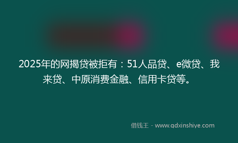 2025年的网揭贷被拒有：51人品贷、e微贷、我来贷、中原消费金融、信用卡贷等。