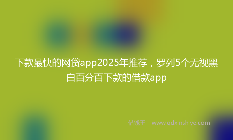 下款最快的网贷app2025年推荐，罗列5个无视黑白百分百下款的借款app