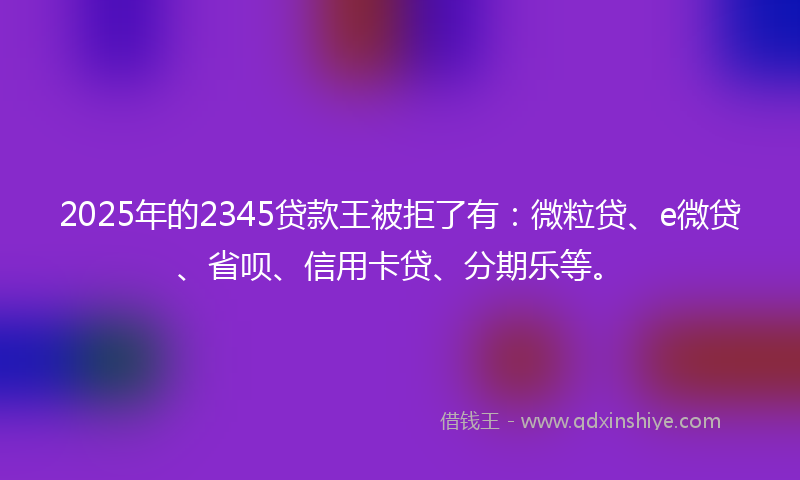 2025年的2345贷款王被拒了有：微粒贷、e微贷、省呗、信用卡贷、分期乐等。