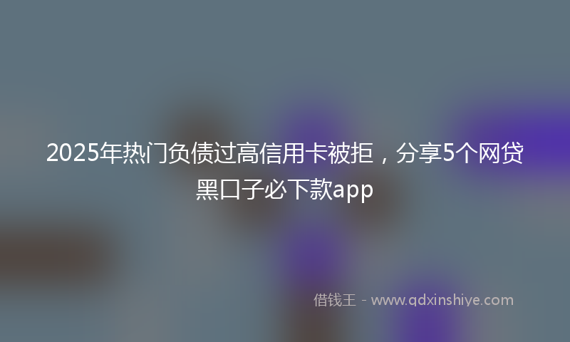 2025年热门负债过高信用卡被拒，分享5个网贷黑口子必下款app