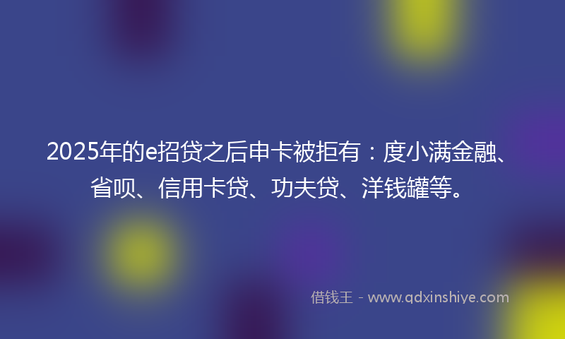 2025年的e招贷之后申卡被拒有：度小满金融、省呗、信用卡贷、功夫贷、洋钱罐等。