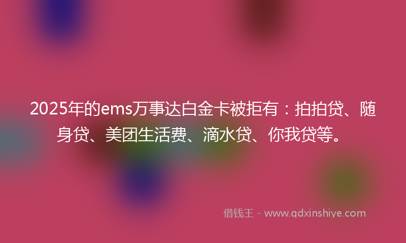 2025年的ems万事达白金卡被拒有：拍拍贷、随身贷、美团生活费、滴水贷、你我贷等。
