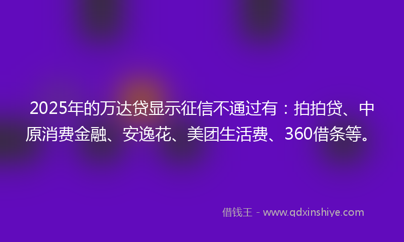 2025年的万达贷显示征信不通过有：拍拍贷、中原消费金融、安逸花、美团生活费、360借条等。