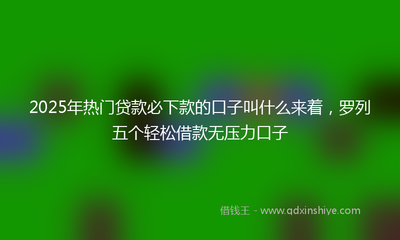 2025年热门贷款必下款的口子叫什么来着，罗列五个轻松借款无压力口子