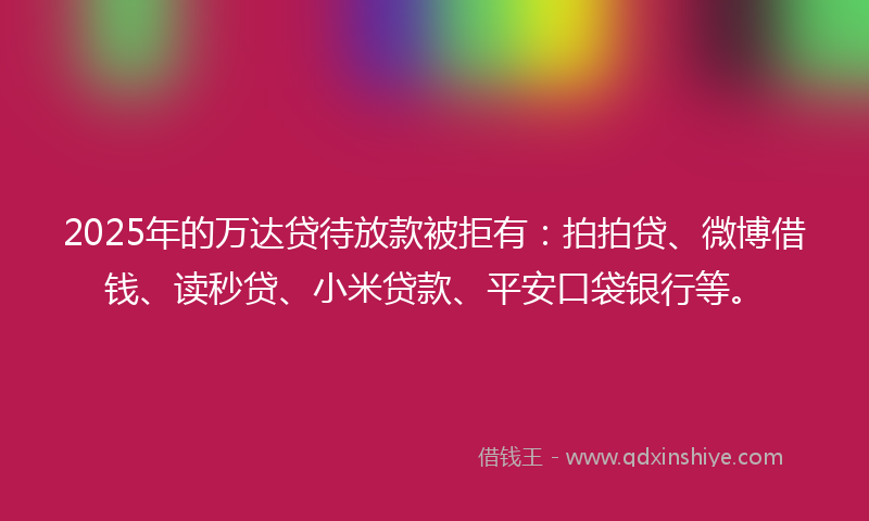2025年的万达贷待放款被拒有：拍拍贷、微博借钱、读秒贷、小米贷款、平安口袋银行等。