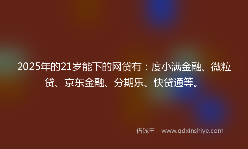 2025年的21岁能下的网贷有：度小满金融、微粒贷、京东金融、分期乐、快贷通等。