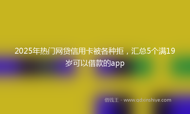 2025年热门网贷信用卡被各种拒，汇总5个满19岁可以借款的app