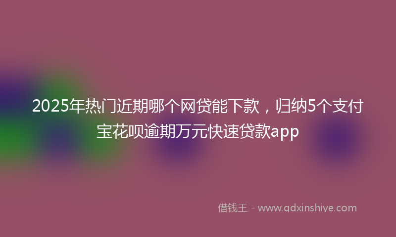 2025年热门近期哪个网贷能下款，归纳5个支付宝花呗逾期万元快速贷款app