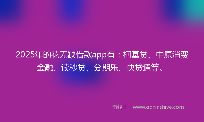 2025年的花无缺借款app有：柯基贷、中原消费金融、读秒贷、分期乐、快贷通等。