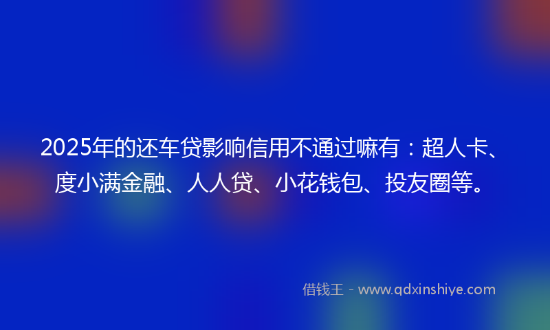 2025年的还车贷影响信用不通过嘛有：超人卡、度小满金融、人人贷、小花钱包、投友圈等。