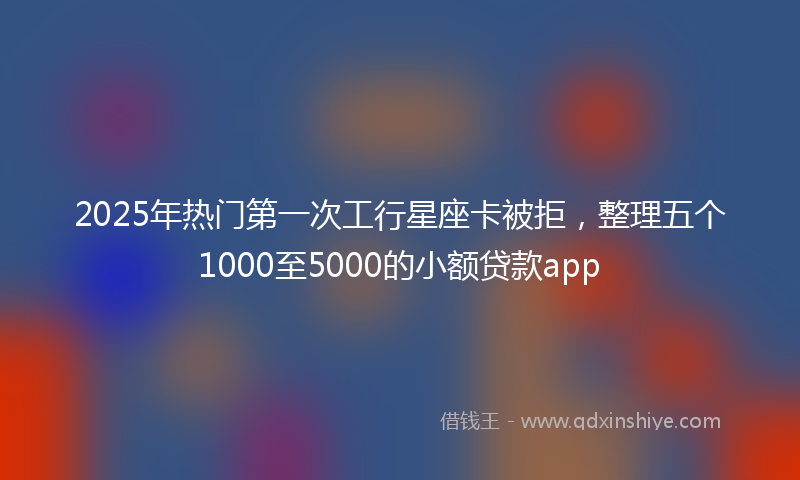 2025年热门第一次工行星座卡被拒，整理五个1000至5000的小额贷款app