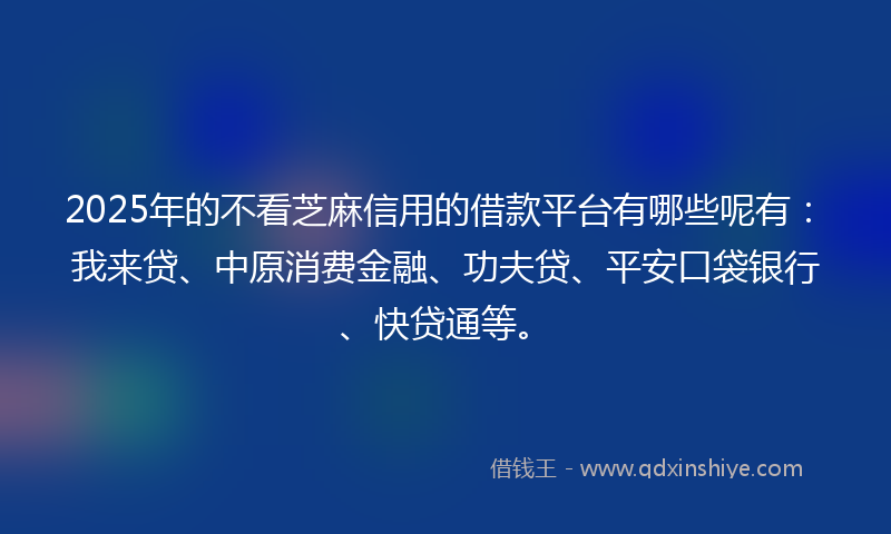 2025年的不看芝麻信用的借款平台有哪些呢有：我来贷、中原消费金融、功夫贷、平安口袋银行、快贷通等。