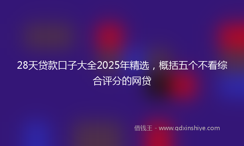 28天贷款口子大全2025年精选，概括五个不看综合评分的网贷