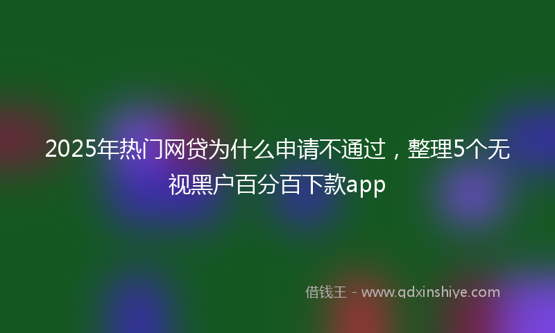 2025年热门网贷为什么申请不通过，整理5个无视黑户百分百下款app