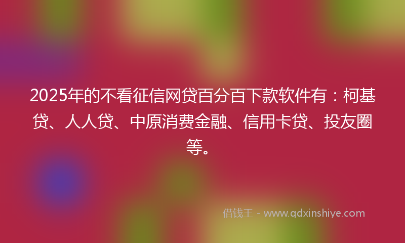 2025年的不看征信网贷百分百下款软件有：柯基贷、人人贷、中原消费金融、信用卡贷、投友圈等。
