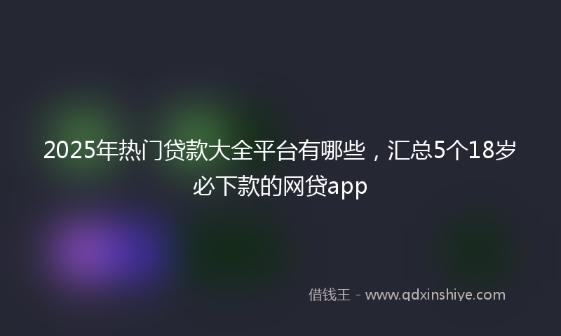 2025年热门贷款大全平台有哪些，汇总5个18岁必下款的网贷app