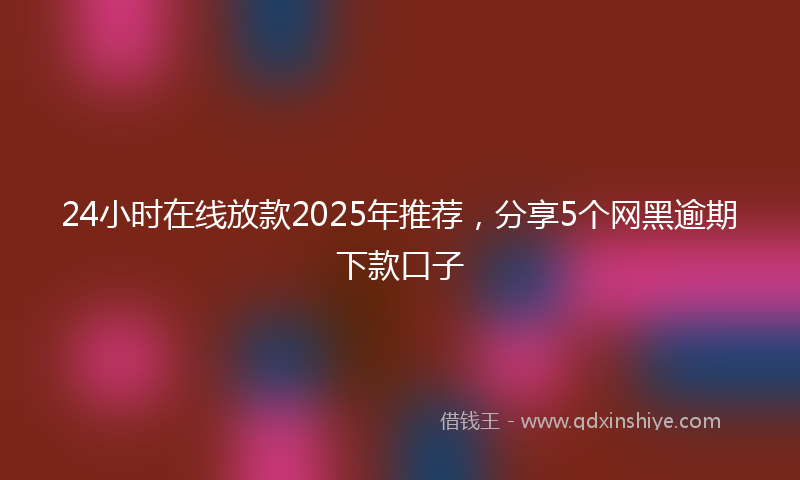 24小时在线放款2025年推荐，分享5个网黑逾期下款口子