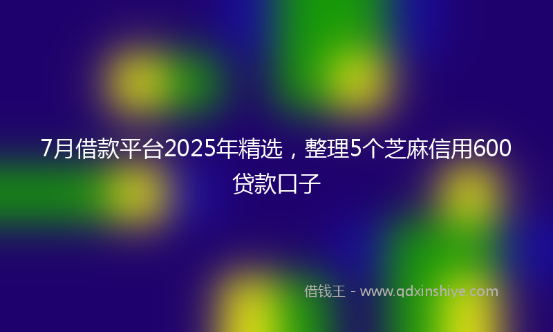 7月借款平台2025年精选，整理5个芝麻信用600贷款口子