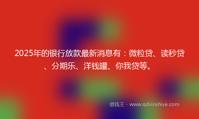 2025年的银行放款最新消息有：微粒贷、读秒贷、分期乐、洋钱罐、你我贷等。