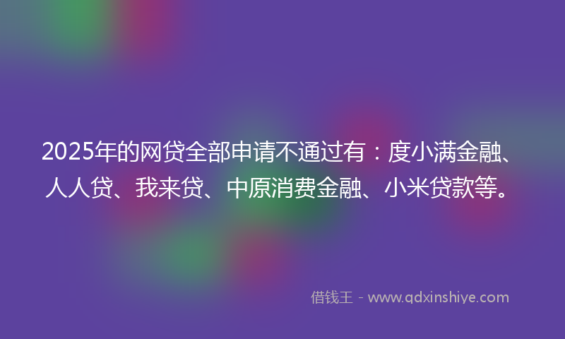 2025年的网贷全部申请不通过有:度小满金融、人人贷、我来贷、中原消费金融、小米贷款等。