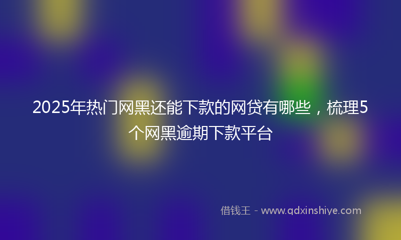 2025年热门网黑还能下款的网贷有哪些，梳理5个网黑逾期下款平台