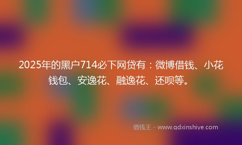 2025年的黑户714必下网贷有：微博借钱、小花钱包、安逸花、融逸花、还呗等。