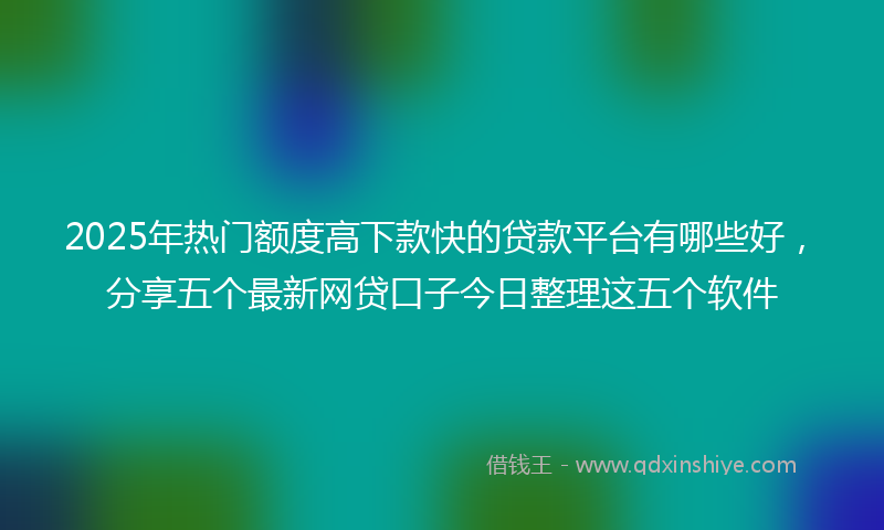 2025年热门额度高下款快的贷款平台有哪些好，分享五个最新网贷口子今日整理这五个软件