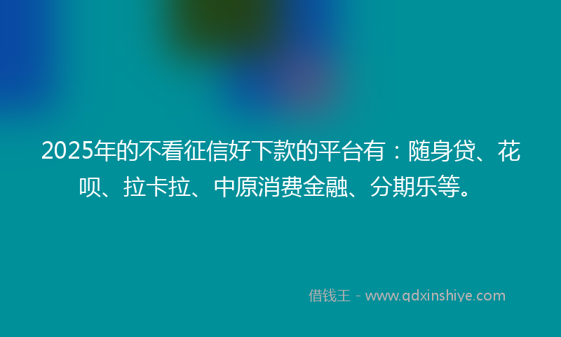 2025年的不看征信好下款的平台有：随身贷、花呗、拉卡拉、中原消费金融、分期乐等。