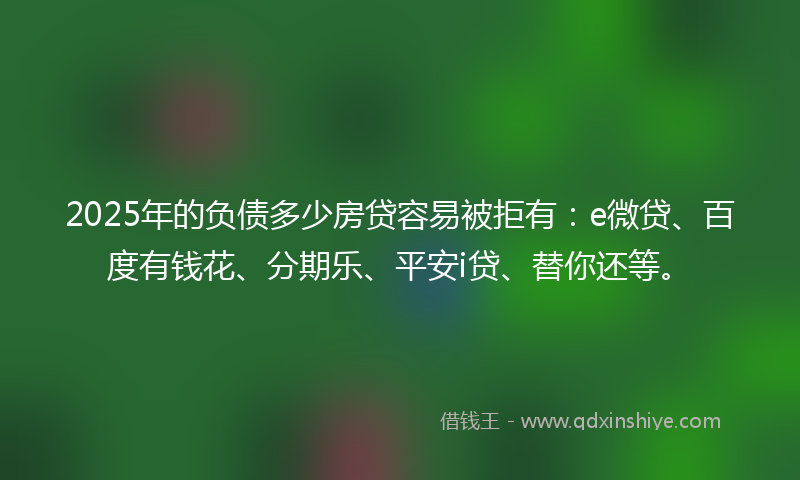 2025年的负债多少房贷容易被拒有：e微贷、百度有钱花、分期乐、平安i贷、替你还等。