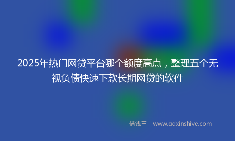 2025年热门网贷平台哪个额度高点，整理五个无视负债快速下款长期网贷的软件