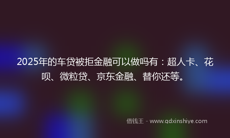 2025年的车贷被拒金融可以做吗有：超人卡、花呗、微粒贷、京东金融、替你还等。