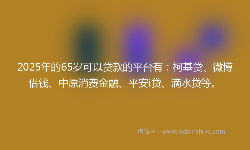 2025年的65岁可以贷款的平台有：柯基贷、微博借钱、中原消费金融、平安i贷、滴水贷等。