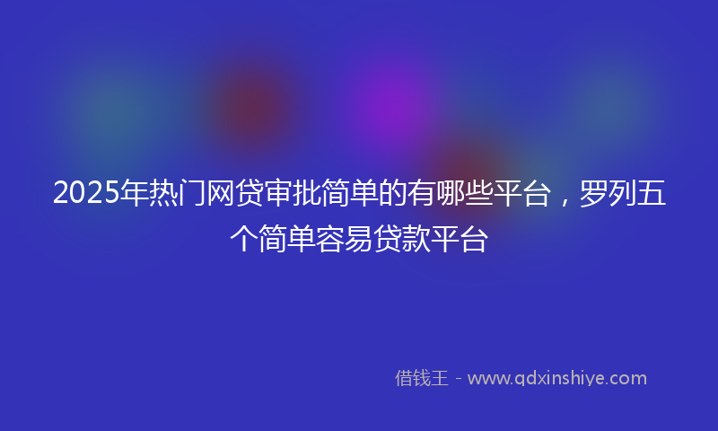 2025年热门网贷审批简单的有哪些平台，罗列五个简单容易贷款平台