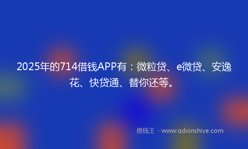 2025年的714借钱APP有：微粒贷、e微贷、安逸花、快贷通、替你还等。