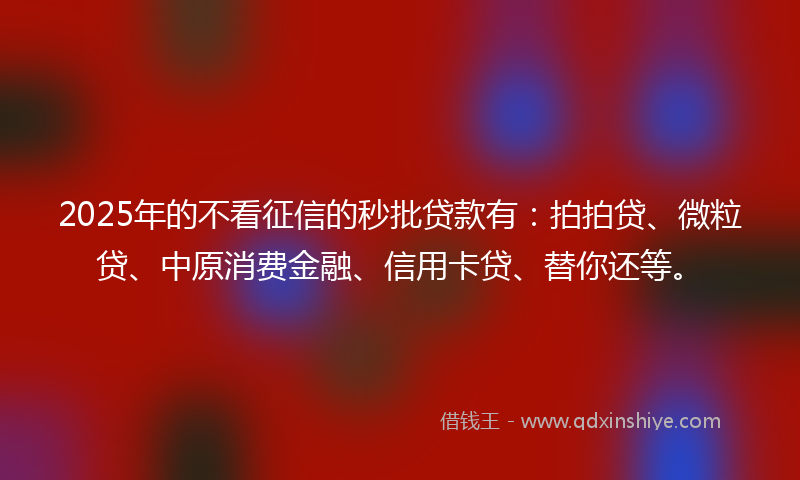 2025年的不看征信的秒批贷款有：拍拍贷、微粒贷、中原消费金融、信用卡贷、替你还等。