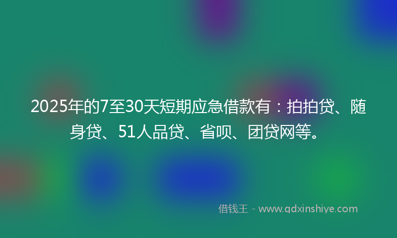 2025年的7至30天短期应急借款有：拍拍贷、随身贷、51人品贷、省呗、团贷网等。