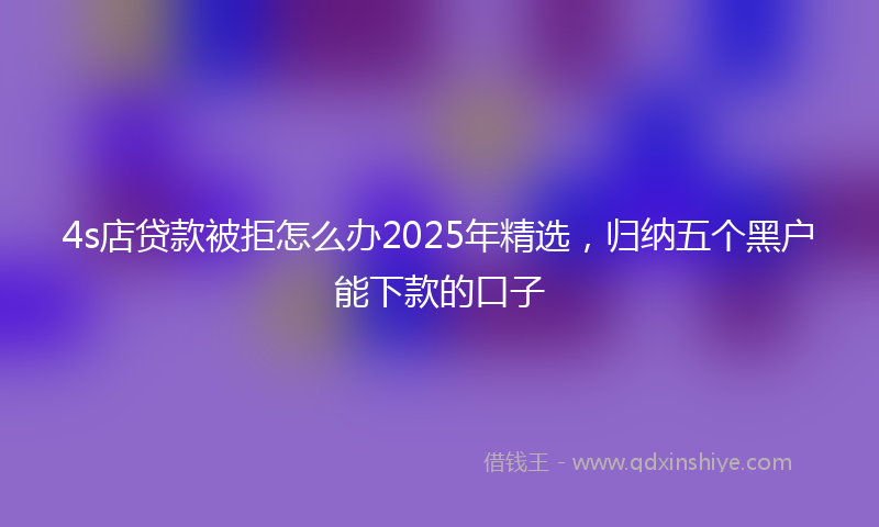 4s店贷款被拒怎么办2025年精选，归纳五个黑户能下款的口子