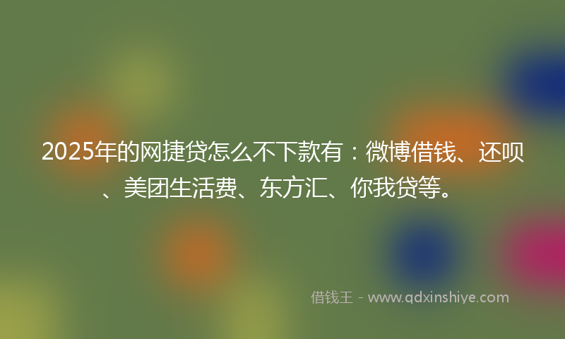 2025年的网捷贷怎么不下款有：微博借钱、还呗、美团生活费、东方汇、你我贷等。