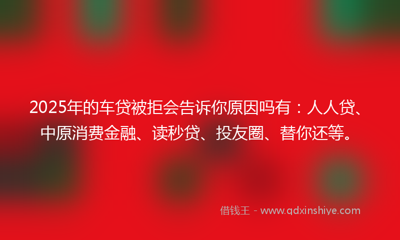 2025年的车贷被拒会告诉你原因吗有：人人贷、中原消费金融、读秒贷、投友圈、替你还等。
