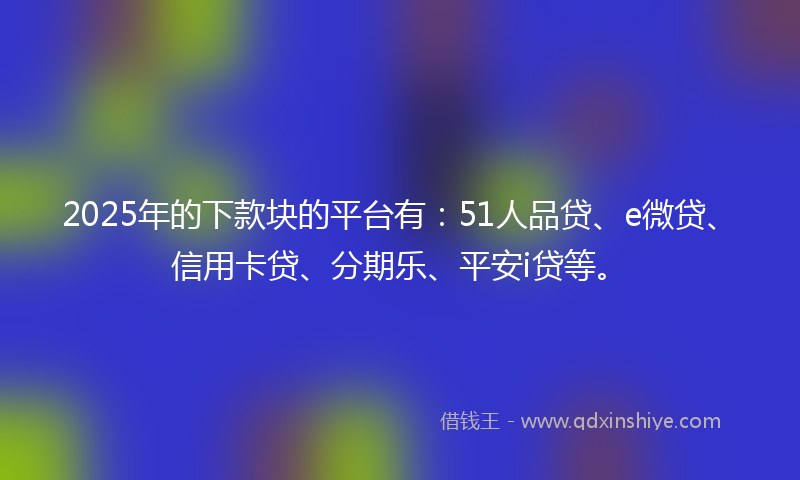 2025年的下款块的平台有：51人品贷、e微贷、信用卡贷、分期乐、平安i贷等。