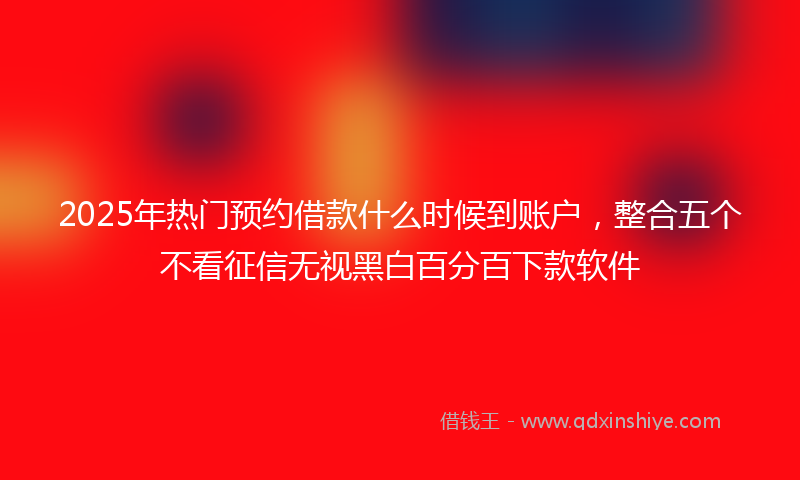 2025年热门预约借款什么时候到账户，整合五个不看征信无视黑白百分百下款软件