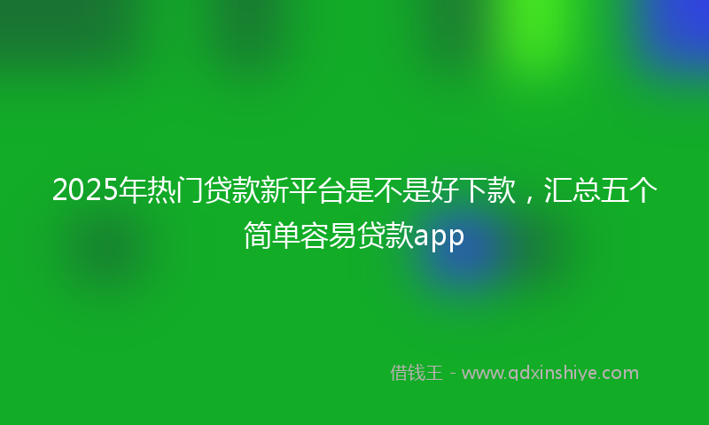 2025年热门贷款新平台是不是好下款，汇总五个简单容易贷款app