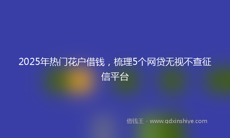 2025年热门花户借钱，梳理5个网贷无视不查征信平台