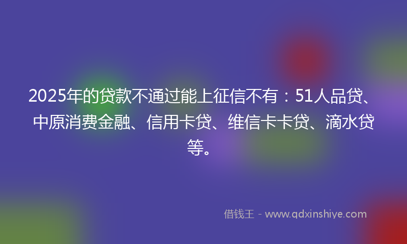 2025年的贷款不通过能上征信不有：51人品贷、中原消费金融、信用卡贷、维信卡卡贷、滴水贷等。