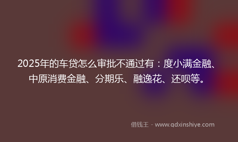 2025年的车贷怎么审批不通过有：度小满金融、中原消费金融、分期乐、融逸花、还呗等。