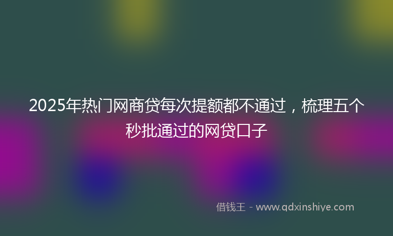 2025年热门网商贷每次提额都不通过，梳理五个秒批通过的网贷口子