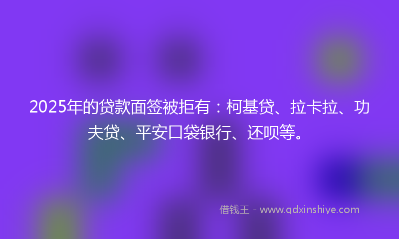 2025年的贷款面签被拒有：柯基贷、拉卡拉、功夫贷、平安口袋银行、还呗等。