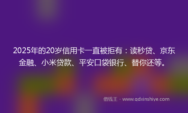 2025年的20岁信用卡一直被拒有：读秒贷、京东金融、小米贷款、平安口袋银行、替你还等。