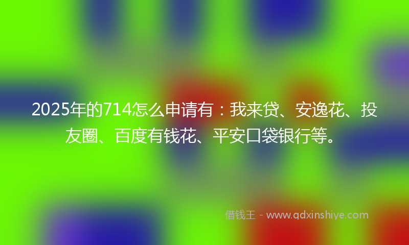 2025年的714怎么申请有：我来贷、安逸花、投友圈、百度有钱花、平安口袋银行等。