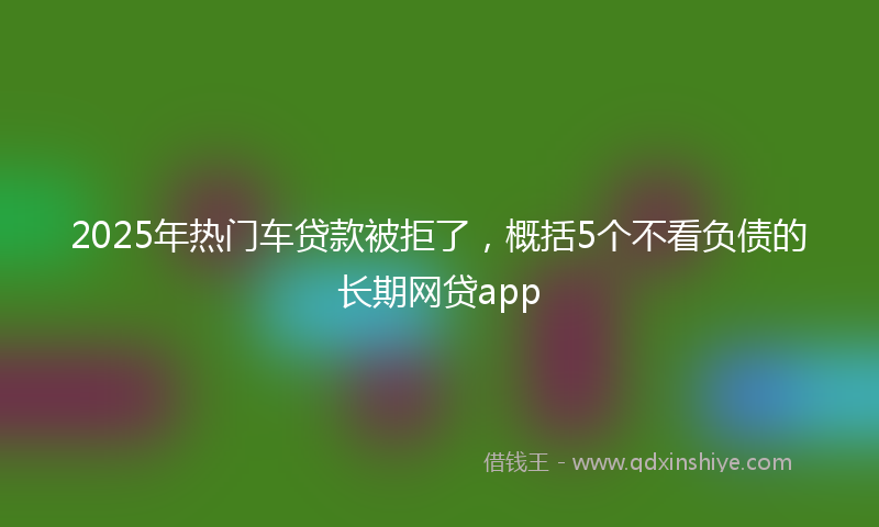 2025年热门车贷款被拒了，概括5个不看负债的长期网贷app
